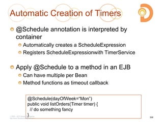 Automatic Creation of Timers
@Schedule annotation is interpreted by
container
Automatically creates a ScheduleExpression
Registers ScheduleExpressionwith TimerService
Apply @Schedule to a method in an EJB
Can have multiple per Bean
Method functions as timeout callback
308
@Schedule(dayOfWeek=―Mon‖)
public void listOrders(Timer timer) {
// do something fancy
}2003 – 2013 DevelopIntelligence
http://www.DevelopIntelligence.com
 