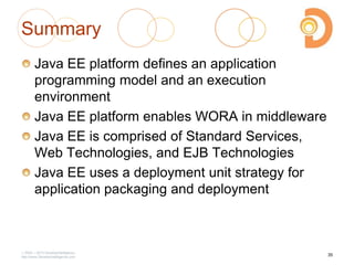 2003 – 2013 DevelopIntelligence
http://www.DevelopIntelligence.com
Summary
Java EE platform defines an application
programming model and an execution
environment
Java EE platform enables WORA in middleware
Java EE is comprised of Standard Services,
Web Technologies, and EJB Technologies
Java EE uses a deployment unit strategy for
application packaging and deployment
35
 