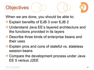 Objectives
When we are done, you should be able to:
Explain benefits of EJB 3 over EJB 2
Understand Java EE‘s layered architecture and
the functions provided in its layers
Describe three kinds of enterprise beans and
their uses
Explain pros and cons of stateful vs. stateless
session beans
Compare the development process under Java
EE 5 versus J2EE
2003 – 2013 DevelopIntelligence
http://www.DevelopIntelligence.com
38
 