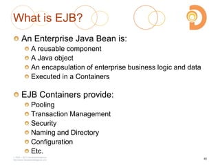 What is EJB?
An Enterprise Java Bean is:
A reusable component
A Java object
An encapsulation of enterprise business logic and data
Executed in a Containers
EJB Containers provide:
Pooling
Transaction Management
Security
Naming and Directory
Configuration
Etc.
2003 – 2013 DevelopIntelligence
http://www.DevelopIntelligence.com
40
 