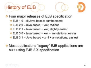 History of EJB
Four major releases of EJB specification
EJB 1.0 - all Java based; cumbersome
EJB 2.0 - Java based + xml; tedious
EJB 2.1 - Java based + xml; slightly easier
EJB 3.0 - Java based + xml + annotations; easier
EJB 3.1 – Java based + xml + annotations; easiest
Most applications ―legacy‖ EJB applications are
built using EJB 2.X specification
2003 – 2013 DevelopIntelligence
http://www.DevelopIntelligence.com
41
 