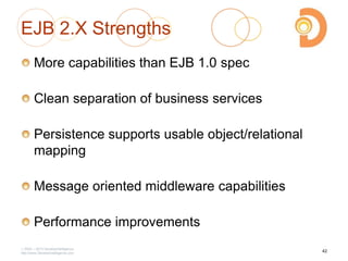 EJB 2.X Strengths
More capabilities than EJB 1.0 spec
Clean separation of business services
Persistence supports usable object/relational
mapping
Message oriented middleware capabilities
Performance improvements
2003 – 2013 DevelopIntelligence
http://www.DevelopIntelligence.com
42
 