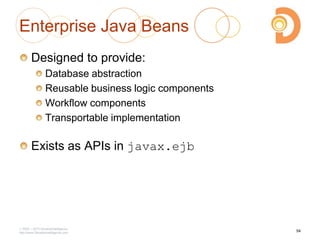 Enterprise Java Beans
Designed to provide:
Database abstraction
Reusable business logic components
Workflow components
Transportable implementation
Exists as APIs in javax.ejb
2003 – 2013 DevelopIntelligence
http://www.DevelopIntelligence.com
54
 