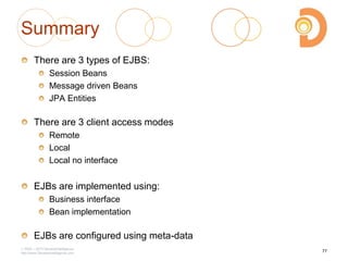 2003 – 2013 DevelopIntelligence
http://www.DevelopIntelligence.com
Summary
There are 3 types of EJBS:
Session Beans
Message driven Beans
JPA Entities
There are 3 client access modes
Remote
Local
Local no interface
EJBs are implemented using:
Business interface
Bean implementation
EJBs are configured using meta-data
77
 