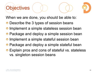 Objectives
When we are done, you should be able to:
Describe the 3 types of session beans
Implement a simple stateless session bean
Package and deploy a simple session bean
Implement a simple stateful session bean
Package and deploy a simple stateful bean
Explain pros and cons of stateful vs. stateless
vs. singleton session beans
2003 – 2013 DevelopIntelligence
http://www.DevelopIntelligence.com
81
 