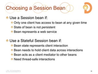 Choosing a Session Bean
Use a Session bean if:
Only one client has access to bean at any given time
State of bean is not persistent
Bean represents a web service
Use a Stateful Session bean if:
Bean state represents client interaction
Bean needs to hold client data across interactions
Bean acts as a client mediator to other beans
Need thread-safe interactions
2003 – 2013 DevelopIntelligence
http://www.DevelopIntelligence.com
84
 