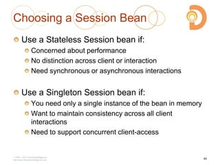 Choosing a Session Bean
Use a Stateless Session bean if:
Concerned about performance
No distinction across client or interaction
Need synchronous or asynchronous interactions
Use a Singleton Session bean if:
You need only a single instance of the bean in memory
Want to maintain consistency across all client
interactions
Need to support concurrent client-access
2003 – 2013 DevelopIntelligence
http://www.DevelopIntelligence.com
85
 