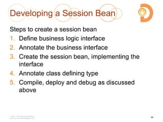 Developing a Session Bean
Steps to create a session bean
1. Define business logic interface
2. Annotate the business interface
3. Create the session bean, implementing the
interface
4. Annotate class defining type
5. Compile, deploy and debug as discussed
above
2003 – 2013 DevelopIntelligence
http://www.DevelopIntelligence.com
88
 