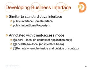 Developing Business Interface
Similar to standard Java interface
public interface SomeInterface
public intgetSomeProperty();
Annotated with client-access mode
@Local – local (in context of application only)
@LocalBean– local (no interface bean)
@Remote – remote (inside and outside of context)
2003 – 2013 DevelopIntelligence
http://www.DevelopIntelligence.com
89
 
