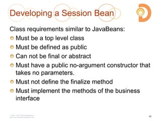Developing a Session Bean
Class requirements similar to JavaBeans:
Must be a top level class
Must be defined as public
Can not be final or abstract
Must have a public no-argument constructor that
takes no parameters.
Must not define the finalize method
Must implement the methods of the business
interface
2003 – 2013 DevelopIntelligence
http://www.DevelopIntelligence.com
92
 