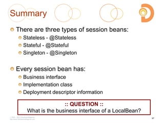 Summary
There are three types of session beans:
Stateless - @Stateless
Stateful - @Stateful
Singleton - @Singleton
Every session bean has:
Business interface
Implementation class
Deployment descriptor information
2003 – 2013 DevelopIntelligence
http://www.DevelopIntelligence.com
97
:: QUESTION ::
What is the business interface of a LocalBean?
 