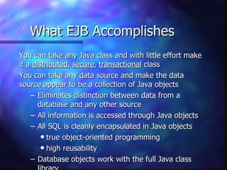 What EJB Accomplishes
You can take any Java class and with little effort make
it a distributed, secure, transactional class
You can take any data source and make the data
source appear to be a collection of Java objects
    – Eliminates distinction between data from a
       database and any other source
    – All information is accessed through Java objects
    – All SQL is cleanly encapsulated in Java objects
        q true object-oriented programming

        q high reusability

    – Database objects work with the full Java class
 