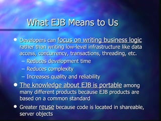 What EJB Means to Us
q   Developers can focus on writing business logic
    rather than writing low-level infrastructure like data
    access, concurrency, transactions, threading, etc.
     – Reduces development time
     – Reduces complexity
     – Increases quality and reliability
q   The knowledge about EJB is portable among
    many different products because EJB products are
    based on a common standard
q   Greater reuse because code is located in shareable,
    server objects
 