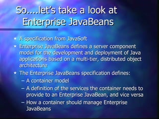 So....let’s take a look at
 Enterprise JavaBeans
5   A specification from JavaSoft
5   Enterprise JavaBeans defines a server component
    model for the development and deployment of Java
    applications based on a multi-tier, distributed object
    architecture
5   The Enterprise JavaBeans specification defines:
     – A container model
     – A definition of the services the container needs to
       provide to an Enterprise JavaBean, and vice versa
     – How a container should manage Enterprise
       JavaBeans
 