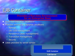 EJB Container
                Provides a Run-time Environment
                      for an Enterprise Bean
q   Hosts the Enterprise JavaBeans
q   Provides services to Enterprise JavaBeans
     – Naming
     – Life cycle management
     – Persistence (state management)
     – Transaction Management
     – Security
q   Likely provided by server vendor


                                                EJB Container

                                                EJB Server
 