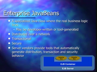 Enterprise JavaBeans
 q   A specialized Java class where the real business logic
     lives
       – May be developer-written or tool-generated
 q   Distributed over a network
 q   Transactional
 q   Secure
 q   Server vendors provide tools that automatically
     generate distribution, transaction and security
     behavior                          Enterprise Enterprise
                                       Bean        Bean



                                        EJB Container

                                          EJB Server
 