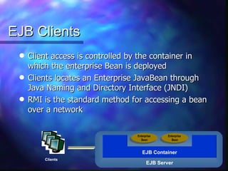 EJB Clients
 q   Client access is controlled by the container in
     which the enterprise Bean is deployed
 q   Clients locates an Enterprise JavaBean through
     Java Naming and Directory Interface (JNDI)
 q   RMI is the standard method for accessing a bean
     over a network


                                 Enterprise    Enterprise
                                   Bean          Bean



                                    EJB Container
         Clients
                                       EJB Server
 