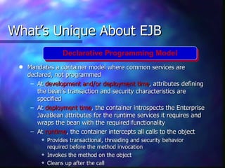 What’s Unique About EJB
                   Declarative Programming Model
 q   Mandates a container model where common services are
     declared, not programmed
      – At development and/or deployment time, attributes defining
        the bean’s transaction and security characteristics are
        specified
      – At deployment time, the container introspects the Enterprise
        JavaBean attributes for the runtime services it requires and
        wraps the bean with the required functionality
      – At runtime, the container intercepts all calls to the object
         y   Provides transactional, threading and security behavior
             required before the method invocation
         y   Invokes the method on the object
         y   Cleans up after the call
 