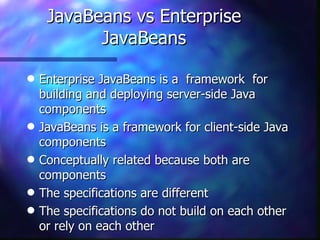 JavaBeans vs Enterprise
           JavaBeans

q   Enterprise JavaBeans is a framework for
    building and deploying server-side Java
    components
q   JavaBeans is a framework for client-side Java
    components
q   Conceptually related because both are
    components
q   The specifications are different
q   The specifications do not build on each other
    or rely on each other
 