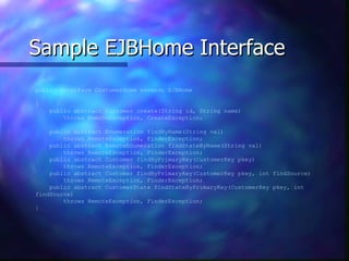 Sample EJBHome Interface
public interface CustomerHome extends EJBHome

{
    public abstract Customer create(String id, String name)
        throws RemoteException, CreateException;

    public abstract Enumeration findByName(String val)
        throws RemoteException, FinderException;
    public abstract RemoteEnumeration findStateByName(String val)
        throws RemoteException, FinderException;
    public abstract Customer findByPrimaryKey(CustomerKey pkey)
        throws RemoteException, FinderException;
    public abstract Customer findByPrimaryKey(CustomerKey pkey, int findSource)
        throws RemoteException, FinderException;
    public abstract CustomerState findStateByPrimaryKey(CustomerKey pkey, int
findSource)
        throws RemoteException, FinderException;
}
 