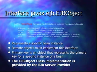 Interface javax.ejb.EJBObject
      public interface javax.ejb.EJBObject extends java.rmi.Remote
      {
          EJBHome getEJBHome() throws RemoteException;
          Handle  getHandle() throws RemoteException;
          Object  getPrimaryKey() throws RemoteException;
          boolean isIdentical(EJBObject obj) throws RemoteException;
          void    remove() throws RemoteException, RemoveException;
      }

 q   Represents a specific bean instance
 q   Remote objects must implement this interface
 q   Primary key is an object that represents the primary
     key for a specific instance of a bean
 q   The EJBObject Class implementation is
     provided by the EJB Server Provider
 