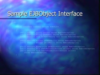 Sample EJBObject Interface
  public interface Customer extends EJBObject

  {
      public abstract String getId() throws RemoteException;
      public abstract String getName() throws RemoteException;
      public abstract void setName(String val) throws RemoteException;

      public abstract boolean getNameNull() throws RemoteException;
      public abstract boolean getIdNull() throws RemoteException;

      public abstract Enumeration getAccounts() throws RemoteException;
      public abstract void addToAccounts(Account relInst) throws RemoteException;
      public abstract void removeFromAccounts(Account relInst)
          throws RemoteException;
  }
 
