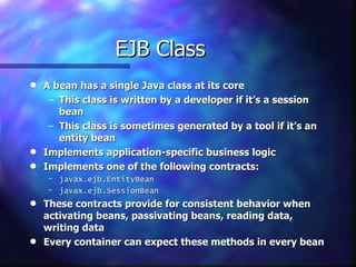 EJB Class
q   A bean has a single Java class at its core
     – This class is written by a developer if it’s a session
       bean
     – This class is sometimes generated by a tool if it’s an
       entity bean
q   Implements application-specific business logic
q   Implements one of the following contracts:
    – javax.ejb.EntityBean
    – javax.ejb.SessionBean
q   These contracts provide for consistent behavior when
    activating beans, passivating beans, reading data,
    writing data
q   Every container can expect these methods in every bean
 