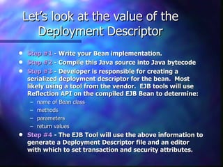 Let’s look at the value of the
   Deployment Descriptor
q   Step #1 - Write your Bean implementation.
q   Step #2 - Compile this Java source into Java bytecode
q   Step #3 - Developer is responsible for creating a
    serialized deployment descriptor for the bean. Most
    likely using a tool from the vendor. EJB tools will use
    Reflection API on the compiled EJB Bean to determine:
    –   name of Bean class
    –   methods
    –   parameters
    –   return values
q   Step #4 - The EJB Tool will use the above information to
    generate a Deployment Descriptor file and an editor
    with which to set transaction and security attributes.
 