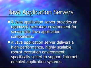 Java Application Servers
q A Java application server provides an
  optimized execution environment for
  server-side Java application
  components.
q A Java application server delivers a
  high-performance, highly scalable,
  robust execution environment
  specifically suited to support Internet
  enabled application systems.
 