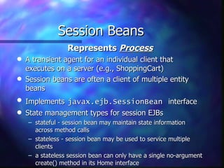 Session Beans
                 Represents Process
q   A transient agent for an individual client that
    executes on a server (e.g., ShoppingCart)
q   Session beans are often a client of multiple entity
    beans
q   Implements javax.ejb.SessionBean interface
q   State management types for session EJBs
    – stateful - session bean may maintain state information
      across method calls
    – stateless - session bean may be used to service multiple
      clients
    – a stateless session bean can only have a single no-argument
      create() method in its Home interface
 