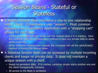 Session Beans - Stateful or
                  Stateless
q   A Stateful Session Bean maintains a one-to-one relationship
    with a Client. It maintains a user “session”. Most common
    example is an e-commerce application with a “shopping cart”
    unique for each user.
    – Container will automatically “swap out” the Session bean if it is inactive. Here
      the container calls the ejbPassivate() method to save any private data to some
      physical storage.
    – When container receives new request, the Container will call the ejbActivate()
      method to restore the Session Bean.
q   A Stateless Session Bean can be accessed by multiple incoming
    clients and keeps no private data. It does not maintain a
    unique session with a client.
    – Keeps no persistent data. If it crashes, container simply starts another one and
      the client transparently connects.
    – All access to the Bean is serialized.
 
