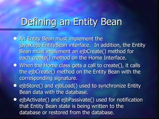 Defining an Entity Bean
q   An Entity Bean must implement the
    javax.ejb.EntityBean interface. In addition, the Entity
    Bean must implement an ejbCreate() method for
    each create() method on the Home Interface.
q   When the Home class gets a call to create(), it calls
    the ejbCreate() method on the Entity Bean with the
    corresponding signature.
q   ejbStore() and ejbLoad() used to synchronize Entity
    Bean data with the database.
q   ejbActivate() and ejbPassivate() used for notification
    that Entity Bean state is being written to the
    database or restored from the database.
 