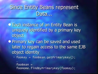 Since Entity Beans represent
           Data...
q Each instance of an Entity Bean is
  uniquely identified by a primary key
  object
q Primary key can be saved and used
  later to regain access to the same EJB
  object identity
    – fooKey = fooBean.getPrimaryKey();
      …
      fooBean =
      fooHome.findByPrimaryKey(fooKey);
 