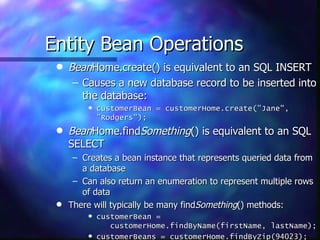 Entity Bean Operations
 q   BeanHome.create() is equivalent to an SQL INSERT
      – Causes a new database record to be inserted into
        the database:
         q   customerBean = customerHome.create(”Jane",
             ”Rodgers");
 q   BeanHome.findSomething() is equivalent to an SQL
     SELECT
      – Creates a bean instance that represents queried data from
        a database
      – Can also return an enumeration to represent multiple rows
        of data
 q   There will typically be many findSomething() methods:
         q   customerBean =
                customerHome.findByName(firstName, lastName);
         q   customerBeans = customerHome.findByZip(94023);
 