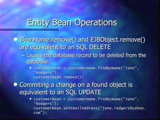 Entity Bean Operations
q   BeanHome.remove() and EJBObject.remove()
    are equivalent to an SQL DELETE
    – causes the database record to be deleted from the
      database
       q   customerBean = customerHome.findByName(“Jane”,
           “Rodgers”);
           customerBean.remove();

q   Commiting a change on a found object is
    equivalent to an SQL UPDATE
       q   customerBean = customerHome.findByName(“Jane”,
           “Rodgers”);
           customerBean.setEmailAddress(“jane.rodgers@yahoo.
           com”);
 