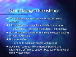 Bean Managed Persistence
q   The entity bean is responsible for its persistent
    behavior
q   EJB developer must implement database access
     – ejbCreate(…), ejbLoad(), ejbStore(), ejbRemove()
q   Not automated, developer manually creates mapping
    through JDBC calls
q   Not as reusable
     – Hard-code database access within class
q   Advanced features like connection pooling and
    caching are difficult to support because of reliance on
    hand written code
 