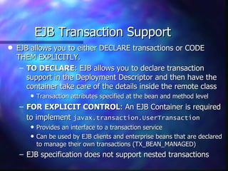EJB Transaction Support
q   EJB allows you to either DECLARE transactions or CODE
    THEM EXPLICITLY.
     – TO DECLARE: EJB allows you to declare transaction
       support in the Deployment Descriptor and then have the
       container take care of the details inside the remote class
        q   Transaction attributes specified at the bean and method level
    – FOR EXPLICIT CONTROL: An EJB Container is required
      to implement javax.transaction.UserTransaction
        q   Provides an interface to a transaction service
        q   Can be used by EJB clients and enterprise beans that are declared
            to manage their own transactions (TX_BEAN_MANAGED)
    – EJB specification does not support nested transactions
 