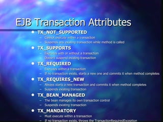 EJB Transaction Attributes
   q   TX_NOT_SUPPORTED
       –   Cannot execute within a transaction
       –   Suspends any existing transaction while method is called
   q   TX_SUPPORTS
       –   Executes with or without a transaction
       –   Doesn’t suspend existing transaction
   q   TX_REQUIRED
       –   Executes within a transaction
       –   If no transaction exists, starts a new one and commits it when method completes
   q   TX_REQUIRES_NEW
       –   Always starts a new transaction and commits it when method completes
       –   Suspends existing transaction
   q   TX_BEAN_MANAGED
       –   The bean manages its own transaction control
       –   Suspends existing transaction
   q   TX_MANDATORY
       –   Must execute within a transaction
       –   If no transaction exists, throws the TransactionRequiredException
 