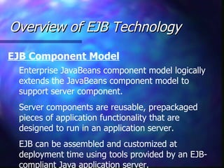 Overview of EJB Technology
EJB Component Model
 Enterprise JavaBeans component model logically
 extends the JavaBeans component model to
 support server component.
 Server components are reusable, prepackaged
 pieces of application functionality that are
 designed to run in an application server.
 EJB can be assembled and customized at
 deployment time using tools provided by an EJB-
 compliant Java application server.
 