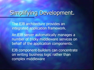 Simplifying Development.
The EJB architecture provides an
integrated application framework.
An EJB server automatically manages a
number of tricky middleware services on
behalf of the application components.
EJB component-builders can concentrate
on writing business logic rather than
complex middleware
 