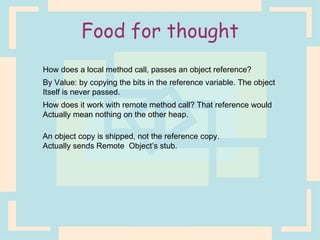 Food for thought How does a local method call, passes an object reference? By Value: by copying the bits in the reference variable. The object Itself is never passed. How does it work with remote method call? That reference would Actually mean nothing on the other heap. An object copy is shipped, not the reference copy.  Actually sends Remote  Object’s stub. 