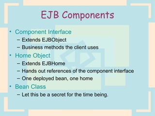 EJB Components Component Interface Extends EJBObject Business methods the client uses Home Object Extends EJBHome Hands out references of the component interface One deployed bean, one home Bean Class Let this be a secret for the time being. 