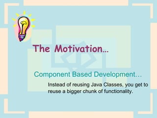 The Motivation… Component Based Development… Instead of reusing Java Classes, you get to  reuse a bigger chunk of functionality. 