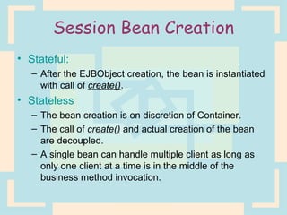 Session Bean Creation Stateful: After the EJBObject creation, the bean is instantiated with call of  create() . Stateless The bean creation is on discretion of Container. The call of  create()  and actual creation of the bean are decoupled. A single bean can handle multiple client as long as only one client at a time is in the middle of the business method invocation. 