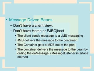 Message Driven Beans Don’t have a client view. Don’t have Home or EJBOjbect The client sends message to a JMS messaging JMS delivers the message to the container The Container gets a MDB out of the pool The container delivers the message to the bean by calling the onMessage() MessageListener interface method. 