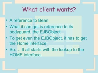 What client wants? A reference to Bean What it can get is reference to its bodyguard, the EJBObject To get even the EJBObject, it has to get the Home interface So…. It all starts with the lookup to the HOME interface. 