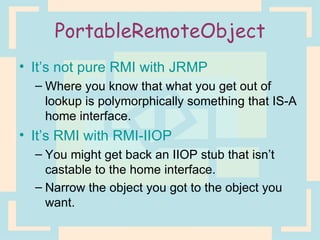 PortableRemoteObject It’s not pure RMI with JRMP Where you know that what you get out of lookup is polymorphically something that IS-A home interface. It’s RMI with RMI-IIOP You might get back an IIOP stub that isn’t castable to the home interface. Narrow the object you got to the object you want. 