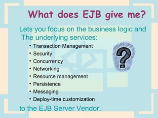What does EJB give me? Lets you focus on the business logic and  The underlying services: Transaction Management Security Concurrency Networking Resource management Persistence Messaging Deploy-time customization to the EJB Server Vendor. 