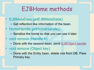 EJBHome methods EJBMetaData getEJBMetaData() Get reflection like information of the bean. HomeHandle getHomeHandle() Serialize the home so that you can use it later void remove (Handle h) Done with the session bean, send  EJBObject handle void remove (Object key) Done with the Entity bean, delete row from DB. Pass Primary key. 