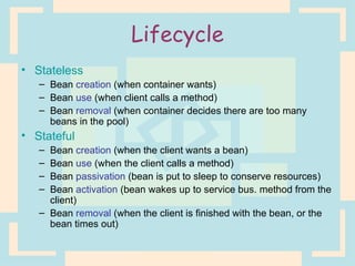Lifecycle Stateless Bean  creation  (when container wants) Bean  use  (when client calls a method) Bean  removal  (when container decides there are too many beans in the pool) Stateful Bean  creation  (when the client wants a bean) Bean  use  (when the client calls a method) Bean  passivation  (bean is put to sleep to conserve resources) Bean  activation  (bean wakes up to service bus. method from the client) Bean  removal  (when the client is finished with the bean, or the bean times out) 